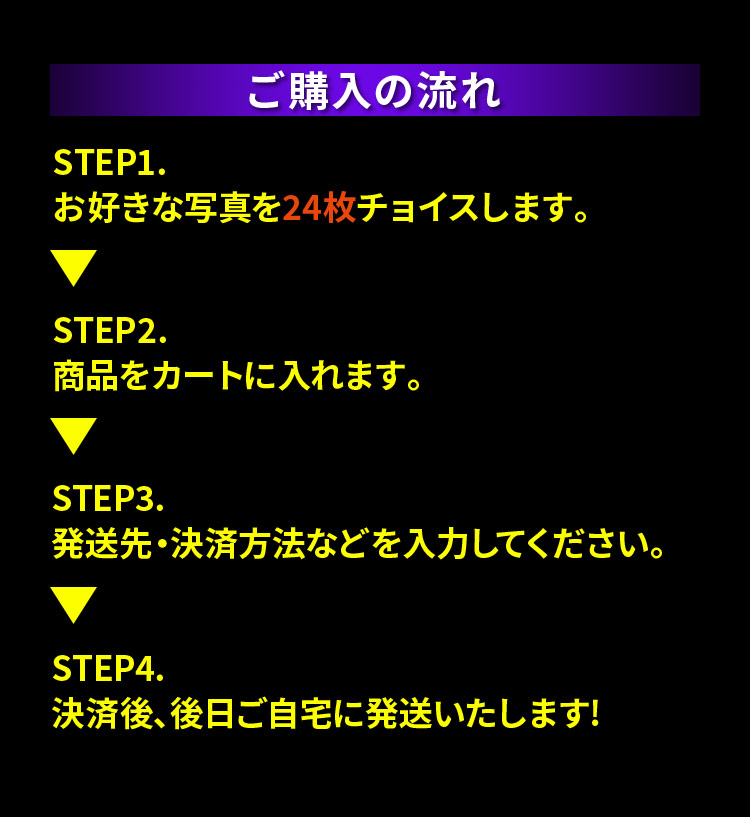 ご購入の流れ STEP1.お好きな写真を24枚チョイスします。STEP2.商品をカートに入れます。STEP3.発送先・決済方法などを入力してください。STEP4.決済後、後日ご自宅に発送いたします!